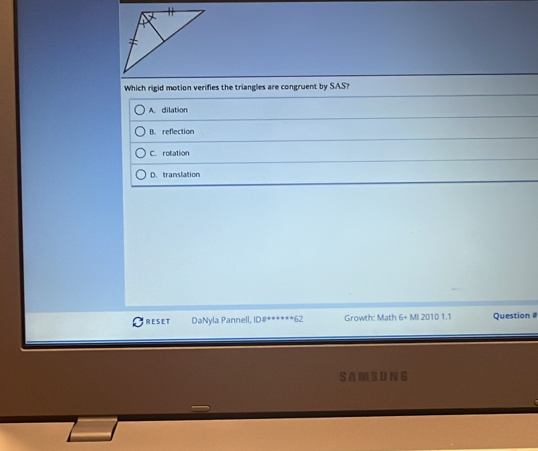 Which rigid motion verifies the triangles are congruent by SAS?
A. dilation
B. reflection
C. rotation
D. translation
RESET DaNyla Pannell, ID# ^(ast)^(*62) Growth: Math 6+MI20101.1 Question #
SAMSUNG