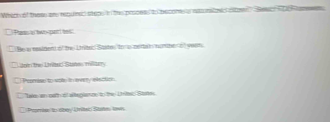 Which of these are required steps mone
Pass a two par tes
Be a resident of the United States for a dertain numher of yests
Loin the United States military.
) Promise to vote in every election.
Take an oath of alleglance to the Unitted States
) Promise to obey United Sitates lavis .