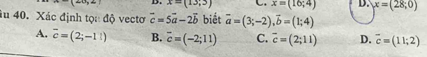 x=(13,3) C. x=(16;4) D. x=(28;0)
âu 40. Xác định tọa độ vectơ vector c=5vector a-2vector b biết vector a=(3;-2), vector b=(1;4)
A. overline c=(2;-1!) B. overline c=(-2;11) C. overline c=(2;11) D. vector c=(11;2)