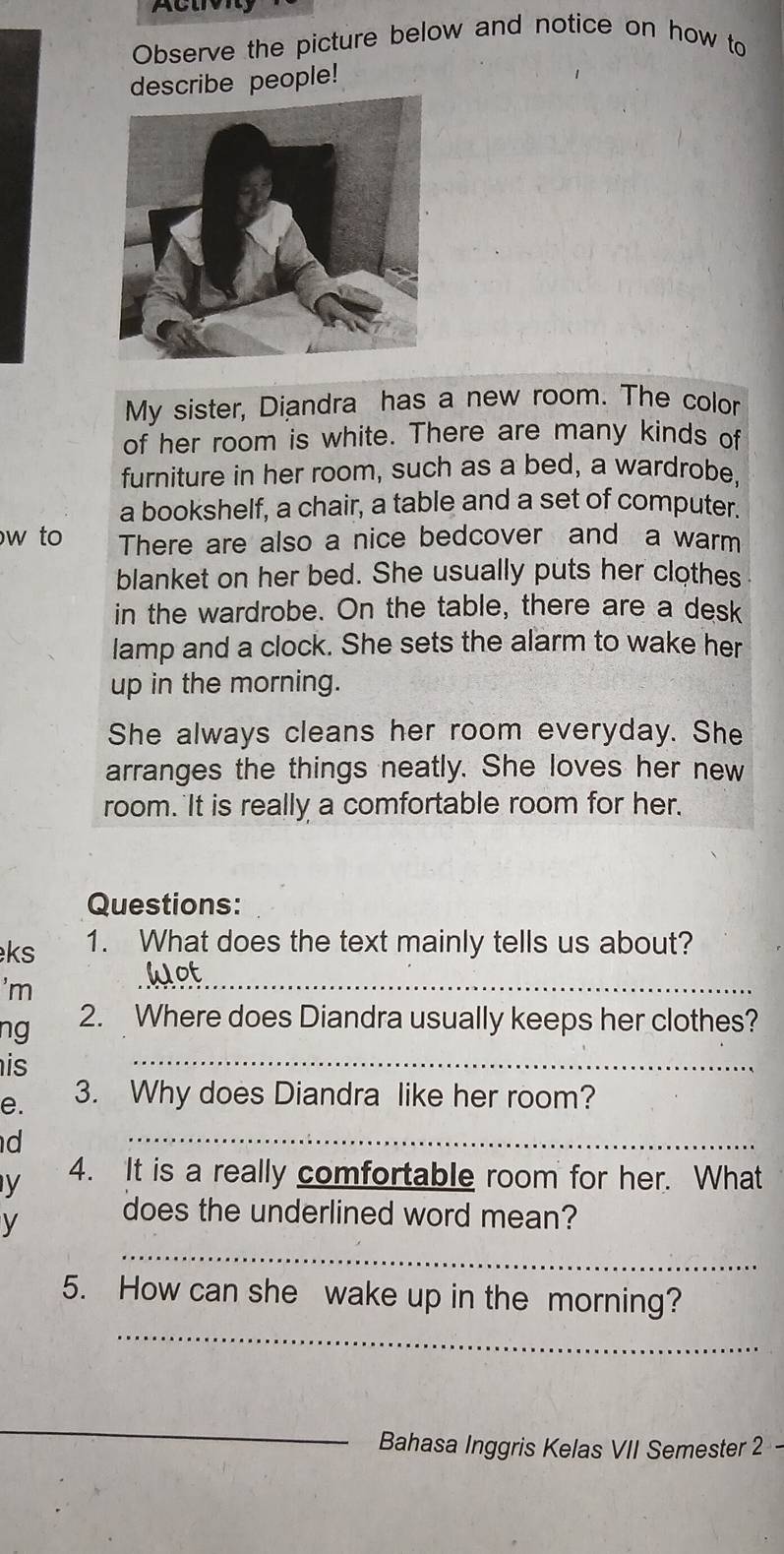 Acuv 
Observe the picture below and notice on how to 
describe people! 
My sister, Diandra has a new room. The color 
of her room is white. There are many kinds of 
furniture in her room, such as a bed, a wardrobe, 
a bookshelf, a chair, a table and a set of computer. 
w to There are also a nice bedcover and a warm 
blanket on her bed. She usually puts her clothes 
in the wardrobe. On the table, there are a desk 
lamp and a clock. She sets the alarm to wake her 
up in the morning. 
She always cleans her room everyday. She 
arranges the things neatly. She loves her new 
room. It is really a comfortable room for her. 
Questions: 
ks 1. What does the text mainly tells us about? 
'm 
_ 
ng 2. Where does Diandra usually keeps her clothes? 
is 
_ 
e. 3. Why does Diandra like her room? 
d 
_ 
y 4. It is a really comfortable room for her. What 
_ 
y does the underlined word mean? 
_ 
5. How can she wake up in the morning? 
_ 
Bahasa Inggris Kelas VII Semester 2 -