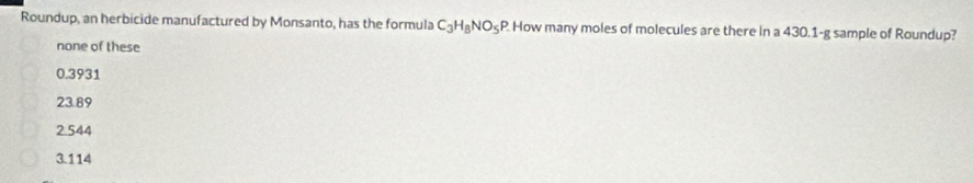 Roundup, an herbicide manufactured by Monsanto, has the formula C_3H_8NO_5F P. How many moles of molecules are there in a 430.1-g sample of Roundup?
none of these
0.3931
23.89
2.544
3.114