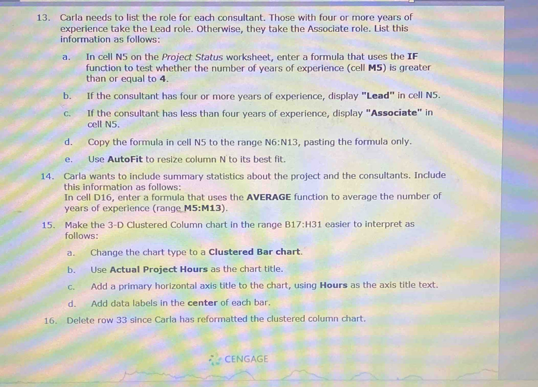 Carla needs to list the role for each consultant. Those with four or more years of 
experience take the Lead role. Otherwise, they take the Associate role. List this 
information as follows: 
a. In cell N5 on the Project Status worksheet, enter a formula that uses the IF 
function to test whether the number of years of experience (cell M5) is greater 
than or equal to 4. 
b. If the consultant has four or more years of experience, display "Lead" in cell N5. 
c. If the consultant has less than four years of experience, display "Associate" in 
cell N5. 
d. Copy the formula in cell N5 to the range N6:N13 , pasting the formula only. 
e. Use AutoFit to resize column N to its best fit. 
14. Carla wants to include summary statistics about the project and the consultants. Include 
this information as follows: 
In cell D16, enter a formula that uses the AVERAGE function to average the number of 
years of experience (range M5:M13). 
15. Make the 3 -D Clustered Column chart in the range B17:H31 easier to interpret as 
follows: 
a. Change the chart type to a Clustered Bar chart. 
b. Use Actual Project Hours as the chart title. 
c. Add a primary horizontal axis title to the chart, using Hours as the axis title text. 
d. Add data labels in the center of each bar. 
16. Delete row 33 since Carla has reformatted the clustered column chart. 
CENGAGE