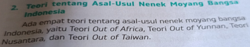 Teori tentang Asal-Usul Nenek Moyang Bangsa 
Indonesia 
Ada empat teori tentang asal-usul nenek moyang bangsa 
Indonesia, yaitu Teori Out of Africa, Teori Out of Yunnan, Teorí 
Nusantara, dan Teori Out of Taiwan.