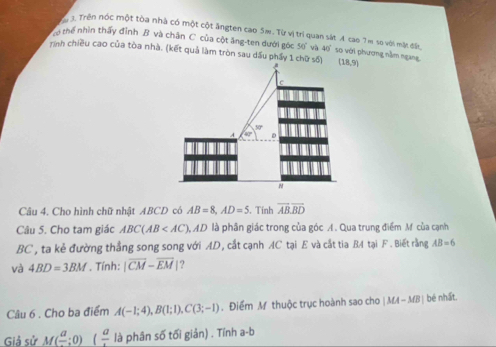 Trên nóc một tòa nhà có một cột ăngten cao 5m. Từ vị trí quan sát A cao 7 m so với mặt đất, 
ể thể nhìn thấy đỉnh B và chân C. của cột ăng-ten dưới góc 50° và : 40 so với phương nằm ngang 
rình chiều cao của tòa nhà. (kết quả làm tròn sau dầu phẩy 1 chữ số) (18,9)
Câu 4. Cho hình chữ nhật ABCD có AB=8, AD=5. Tính overline ABoverline BD
Câu 5. Cho tam giác ABC(AB AD là phần giác trong của góc A. Qua trung điểm M của cạnh
BC , ta kẻ đường thẳng song song với AD, cắt cạnh AC tại E và cắt tia B4 tại F. Biết rằng AB=6
và 4BD=3BM. Tính: |overline CM-overline EM 1? 
Câu 6 . Cho ba điểm A(-1;4), B(1;1), C(3;-1). Điểm M thuộc trục hoành sao cho |MA-MB| bé nhất. 
Giả sử M(frac a;0) (frac a là phân số tối giản) . Tính a-b