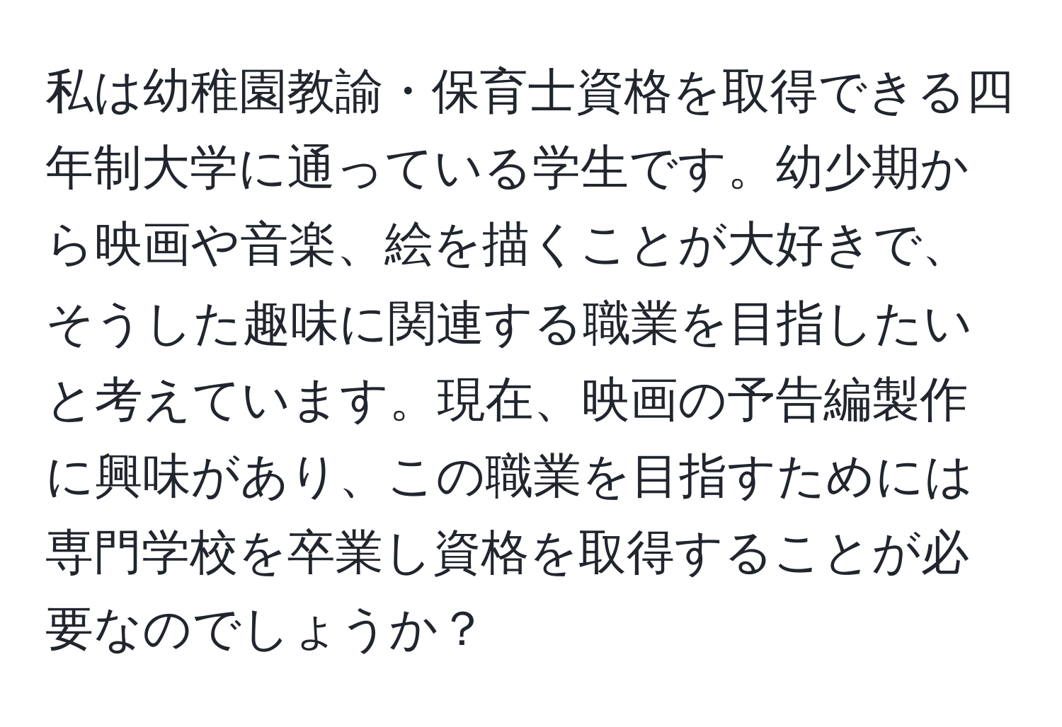 私は幼稚園教諭・保育士資格を取得できる四年制大学に通っている学生です。幼少期から映画や音楽、絵を描くことが大好きで、そうした趣味に関連する職業を目指したいと考えています。現在、映画の予告編製作に興味があり、この職業を目指すためには専門学校を卒業し資格を取得することが必要なのでしょうか？