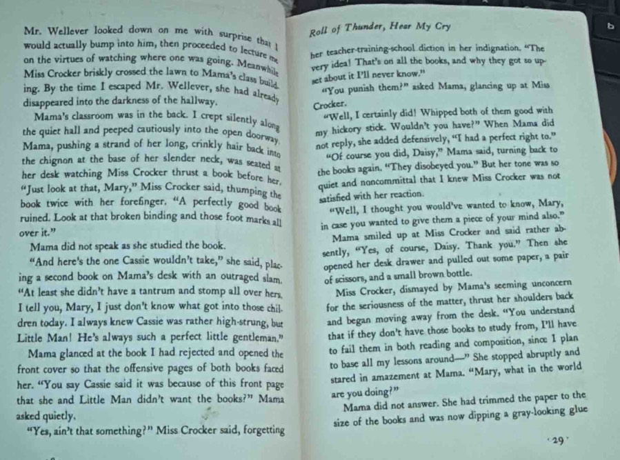 Roll of Thunder, Hear My Cry
Mr. Wellever looked down on me with surprise that 
would actually bump into him, then proceeded to lecture me
her teacher-training-school diction in her indignation. “The
on the virtues of watching where one was going. Meanwhile very idea! That's on all the books, and why they got so up-
Miss Crocker briskly crossed the lawn to Mama's class build.
set about it I'll never know."
ing. By the time I escaped Mr. Wellever, she had already “You punish them?” asked Mama, glancing up at Miss
disappeared into the darkness of the hallway.
Crocker.
"Well, I certainly did! Whipped both of them good with
Mama's classroom was in the back. I crept silently along
my hickory stick. Wouldn't you have?” When Mama did
the quiet hall and peeped cautiously into the open doorway.
not reply, she added defensively, “I had a perfect right to.”
Mama, pushing a strand of her long, crinkly hair back into “Of course you did, Daisy,” Mama said, turning back to
the chignon at the base of her slender neck, was seated at
her desk watching Miss Crocker thrust a book before her. the books again. “They disobeyed you.” But her tone was so
quiet and noncommittal that I knew Miss Crocker was not
“Just look at that, Mary,” Miss Crocker said, thumping the
satisfied with her reaction.
book twice with her forefinger. “A perfectly good book
ruined. Look at that broken binding and those foot marks all “Well, I thought you would've wanted to know, Mary,
over it.” in case you wanted to give them a piece of your mind also."
Mama did not speak as she studied the book. Mama smiled up at Miss Crocker and said rather ab-
sently, “Yes, of course, Daisy. Thank you.” Then she
“And here's the one Cassie wouldn’t take,” she said, plac
ing a second book on Mama's desk with an outraged slam. opened her desk drawer and pulled out some paper, a pair
of scissors, and a small brown bottle.
“At least she didn’t have a tantrum and stomp all over hers.
I tell you, Mary, I just don't know what got into those chil. Miss Crocker, dismayed by Mama's seeming unconcern
dren today. I always knew Cassie was rather high-strung, but for the seriousness of the matter, thrust her shoulders back
and began moving away from the desk. “You understand
Little Man! He's always such a perfect little gentleman.” that if they don't have those books to study from, I'll have
Mama glanced at the book I had rejected and opened the to fail them in both reading and composition, sinc: I plan
front cover so that the offensive pages of both books faced to base all my lessons around---" She stopped abruptly and
her. “You say Cassie said it was because of this front page stared in amazement at Mama. “Mary, what in the world
that she and Little Man didn't want the books?” Mama are you doing?”
Mama did not answer. She had trimmed the paper to the
asked quietly.
“Yes, ain’t that something?” Miss Crocker said, forgetting size of the books and was now dipping a gray-looking glue
29 '