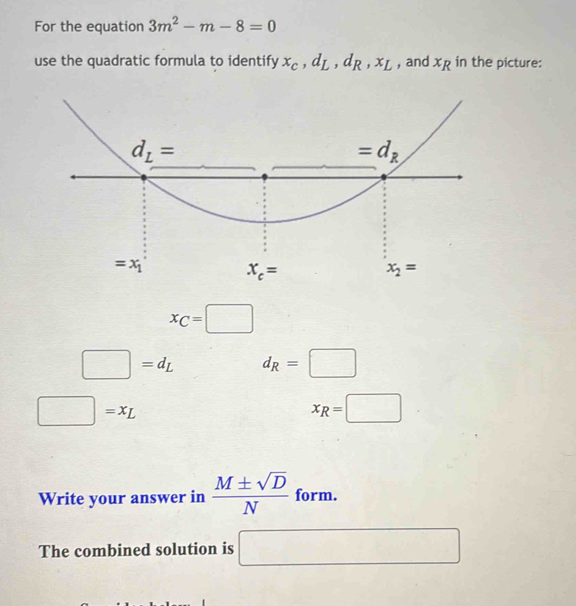 For the equation 3m^2-m-8=0
use the quadratic formula to identify x_C,d_L,d_R,x_L , and x_R in the picture:
x_C=□
□ =d_L
d_R=□
frac ^circ  =x_L
x_R=□
Write your answer in  M± sqrt(D)/N  form.
The combined solution is □