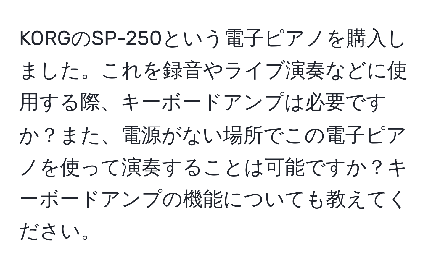 KORGのSP-250という電子ピアノを購入しました。これを録音やライブ演奏などに使用する際、キーボードアンプは必要ですか？また、電源がない場所でこの電子ピアノを使って演奏することは可能ですか？キーボードアンプの機能についても教えてください。