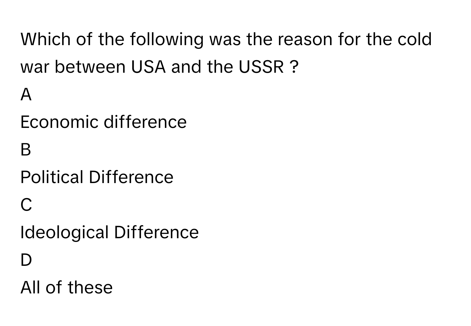 Which of the following was the reason for the cold war between USA and the USSR ?

A  
Economic difference 


B  
Political Difference 


C  
Ideological Difference 


D  
All of these