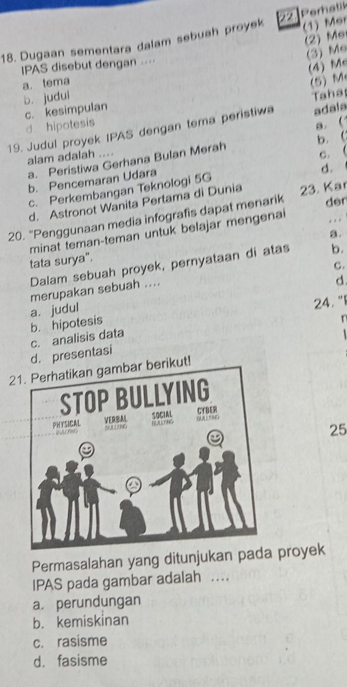 (1) Mer
18. Dugaan sementara dalam sebuah proyek Peratik
(2) Me
(3) Me
IPAS disebut dengan ...
(4) Me
a. tema (5) M
b. judul
c. kesimpulan
d. hipotesis Taha
19. Judul proyek IPAS dengan tema peristiwa adala
b.(
alam adalah .... a. 
c.(
a. Peristiwa Gerhana Bulan Merah
b. Pencemaran Udara
d.
c. Perkembangan Teknologi 5G
der
d. Astronot Wanita Pertama di Dunia
20. 'Penggunaan media infografis dapat menarik 23. Kar
a.
minat teman-teman untuk belajar mengenai , . .
tata surya".
Dalam sebuah proyek, pernyataan di atas b.
C.
merupakan sebuah ....
a. judul d
24. "I
b. hipotesis
n
c. analisis data

d. presentasi
21. Perhatikan gambar berikut!
25
Permasalahan yang ditunjukan pada proyek
IPAS pada gambar adalah …
a. perundungan
b. kemiskinan
c. rasisme
d. fasisme