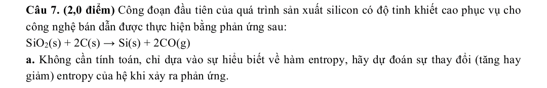 (2,0 điểm) Công đoạn đầu tiên của quá trình sản xuất silicon có độ tinh khiết cao phục vụ cho 
công nghệ bán dẫn được thực hiện bằng phản ứng sau:
SiO_2(s)+2C(s)to Si(s)+2CO(g)
a. Không cần tính toán, chỉ dựa vào sự hiểu biết về hàm entropy, hãy dự đoán sự thay đổi (tăng hay 
giảm) entropy của hệ khi xảy ra phản ứng.