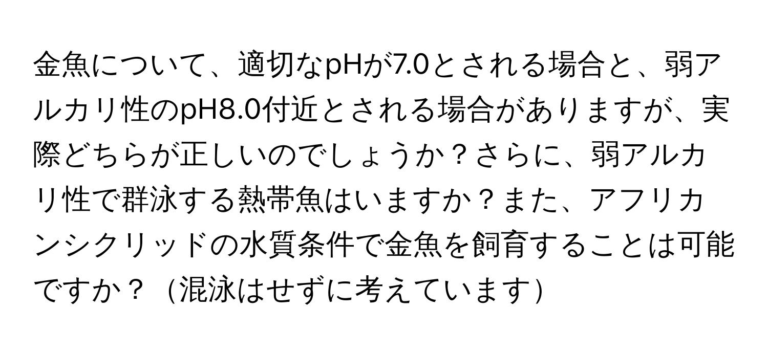 金魚について、適切なpHが7.0とされる場合と、弱アルカリ性のpH8.0付近とされる場合がありますが、実際どちらが正しいのでしょうか？さらに、弱アルカリ性で群泳する熱帯魚はいますか？また、アフリカンシクリッドの水質条件で金魚を飼育することは可能ですか？混泳はせずに考えています