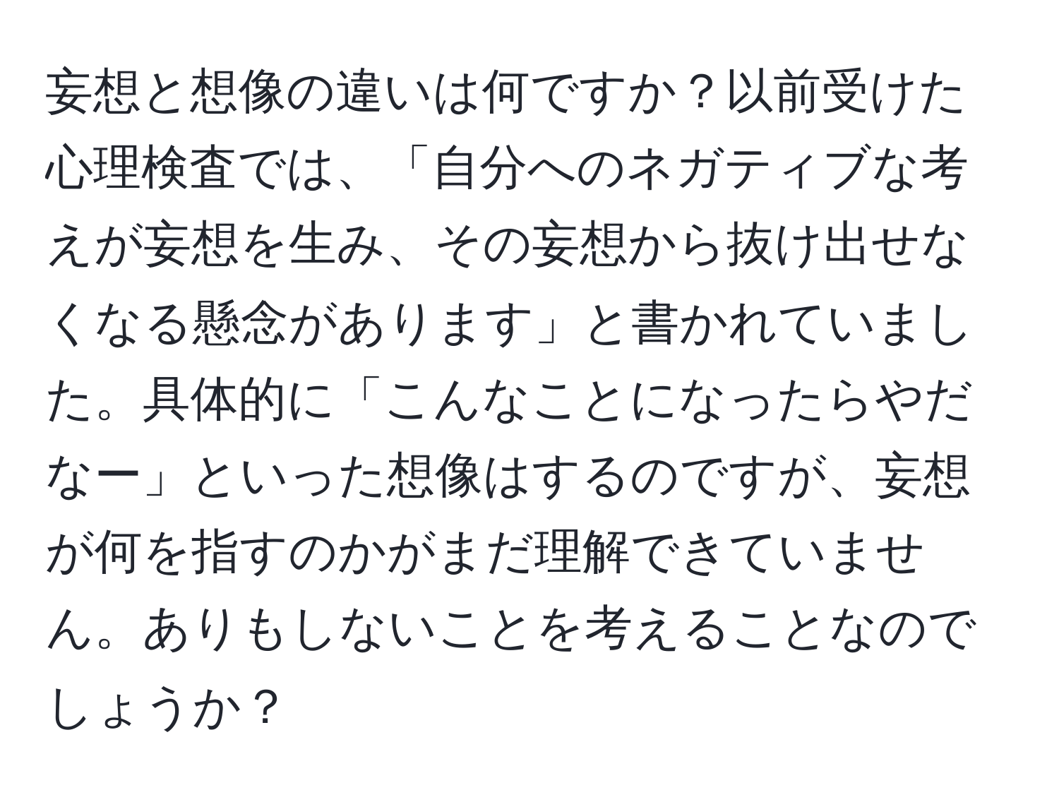 妄想と想像の違いは何ですか？以前受けた心理検査では、「自分へのネガティブな考えが妄想を生み、その妄想から抜け出せなくなる懸念があります」と書かれていました。具体的に「こんなことになったらやだなー」といった想像はするのですが、妄想が何を指すのかがまだ理解できていません。ありもしないことを考えることなのでしょうか？