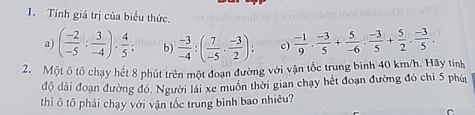 Tính giá trị của biểu thức. 
a) ( (-2)/-5 : 3/-4 )·  4/5  b)  (-3)/-4 :( 7/-5 ·  (-3)/2 ); c)  (-1)/9 ·  (-3)/5 + 5/-6 ·  (-3)/5 + 5/2 ·  (-3)/5 . 
2. Một ô tô chạy hết 8 phút trên một đoạn đường với vận tốc trung bình 40 km/h. Hãy tính 
độ dài đoạn đường đó. Người lái xe muốn thời gian chạy hết đoạn đường đó chí 5 phút 
thì ô tô phải chạy với vận tốc trung bình bao nhiêu? 
C