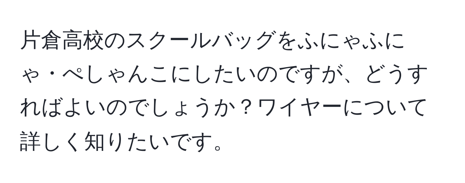 片倉高校のスクールバッグをふにゃふにゃ・ぺしゃんこにしたいのですが、どうすればよいのでしょうか？ワイヤーについて詳しく知りたいです。