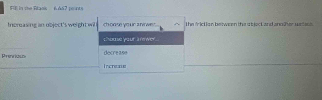 Fill in the Blank 6.667 points
Increasing an object's weight will choose your answer. the friction between the object and another surface.
choose your answer...
Previous decrease
increase