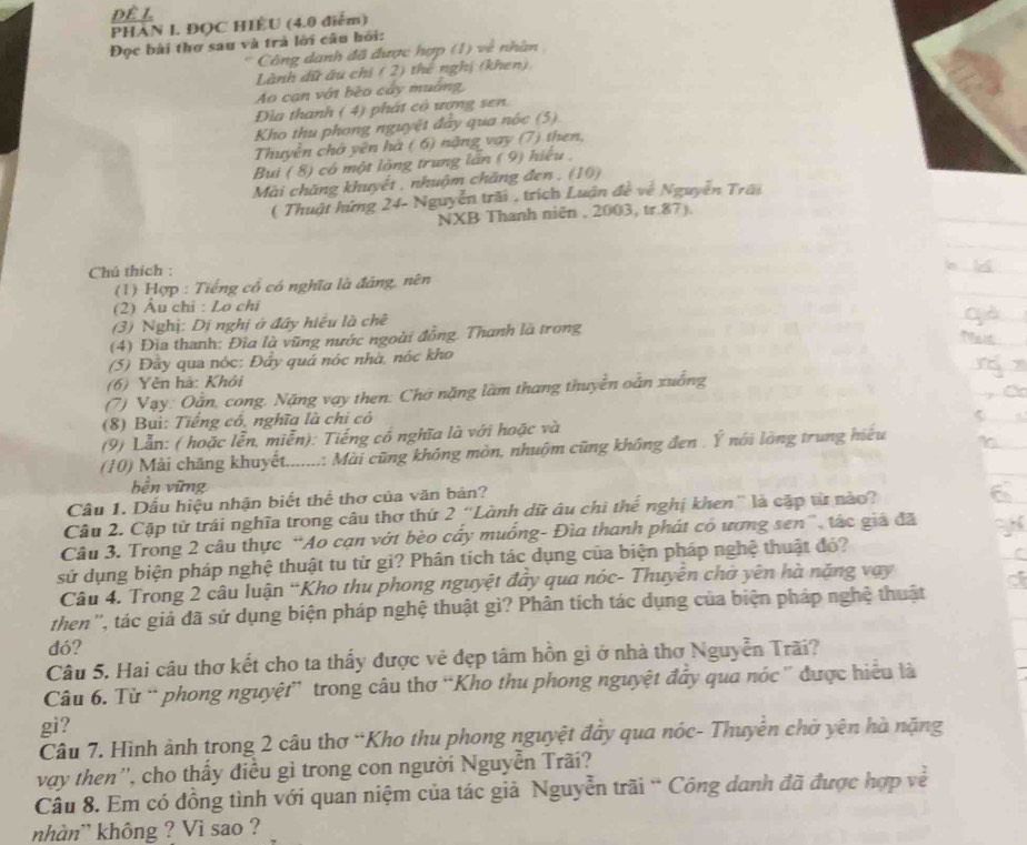 PHÀN I. ĐOC HIÊU (4.0 điểm)
Đọc bài thơ sau và trà lời câu hồi:
Công danh đã được hợp (1) về nhân
Lành dữ ău chỉ ( 2) thể nghị (khen).
Ao can vớt bèo cáy muờng
Dia thanh ( 4) phát cô ượng sen.
Kho thu phong nguyệt đây qua nóc (5)
Thuyền chờ yên hà ( 6) nặng vay (7) then,
Bui ( 8) có một lòng trung lần ( 9) hiểu,
Mài chăng khuyết , nhuộm chăng đen , (10)
( Thuật hứng 24- Nguyễn trãi , trích Luận đề về Nguyễn Trấi
NXB Thanh niên , 2003, tr.87).
Chú thích :
(1) Hợp : Tiếng cổ có nghĩa là đáng, nên
(2) Âu chỉ : Lo chi
(3) Nghị: Dị nghị ở đây hiều là chê
(4) Đìa thanh: Đìa là vũng nước ngoài đồng. Thanh là trong
(5) Đây qua nóc: Đẩy quá nóc nhà, nóc kho
(6) Yên hà: Khỏi
(7) Vạy: Oằn, cong, Nặng vay then: Chờ nặng lầm thang thuyền oắn xuống
(8) Bui: Tiếng có, nghĩa là chi có
(9) Lẫn: ( hoặc lễn, miễn): Tiếng cổ nghĩa là với hoặc và
(10) Mài chăng khuyết.......: Mài cũng không mòn, nhuộm cũng không đen . Ý nói lòng trung hiệu
bền vững
Cầu 1. Dấu hiệu nhận biết thể thơ của văn bản?
Câu 2. Cặp từ trái nghĩa trong câu thơ thứ 2 “Lành dữ âu chì thế nghị khen” là cặp từ nào?
Câu 3. Trong 2 câu thực “Ao cạn vớt bèo cấy muống- Đìa thanh phát có ương sen”, tác giả đã
sử dụng biện pháp nghệ thuật tu từ gi? Phân tích tác dụng của biện pháp nghệ thuật đỏ?
Câu 4. Trong 2 câu luận “Kho thu phong nguyệt đây qua nóc- Thuyên chờ yên hà năng vay
then'', tác giả đã sử dụng biện pháp nghệ thuật gì? Phân tích tác dụng của biện pháp nghệ thuật
đó?
Câu 5. Hai câu thơ kết cho ta thấy được vẻ đẹp tâm hồn gì ở nhà thơ Nguyễn Trãi?
Câu 6. Từ “ phong nguyệt” trong câu thơ “Kho thu phong nguyệt đây qua nóc ” được hiểu là
gi?
Câu 7. Hình ảnh trong 2 câu thơ “Kho thu phong nguyệt đây qua nóc- Thuyễn chờ yên hà nặng
vay then'', cho thấy điều gì trong con người Nguyễn Trã?
Câu 8. Em có đồng tình với quan niệm của tác giả Nguyễn trãi “ Công danh đã được hợp về
khàn' không ? Vi sao ?
