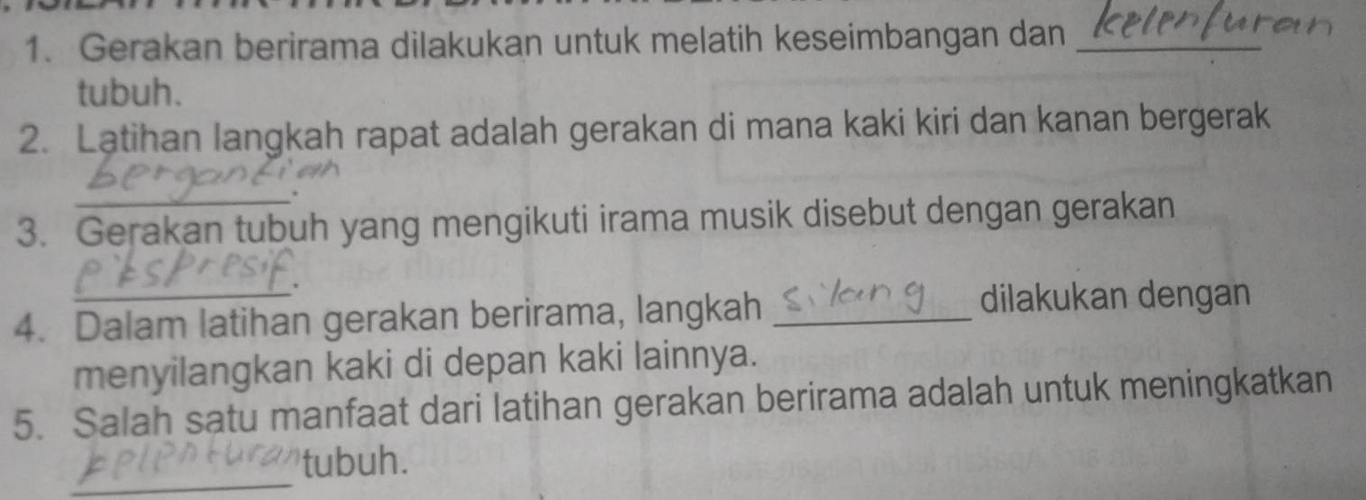 Gerakan berirama dilakukan untuk melatih keseimbangan dan_ 
tubuh. 
2. Latihan langkah rapat adalah gerakan di mana kaki kiri dan kanan bergerak 
_ 
3. Gerakan tubuh yang mengikuti irama musik disebut dengan gerakan 
_' 
4. Dalam latihan gerakan berirama, langkah_ 
dilakukan dengan 
menyilangkan kaki di depan kaki lainnya. 
5. Salah satu manfaat dari latihan gerakan berirama adalah untuk meningkatkan 
_ 
tubuh.