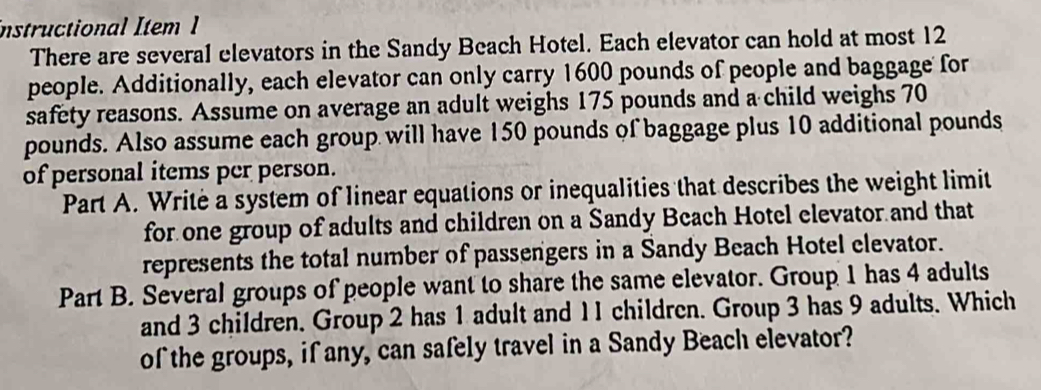 instructional Item 1 
There are several elevators in the Sandy Beach Hotel. Each elevator can hold at most 12
people. Additionally, each elevator can only carry 1600 pounds of people and baggage for 
safety reasons. Assume on average an adult weighs 175 pounds and a child weighs 70
pounds. Also assume each group will have 150 pounds of baggage plus 10 additional pounds
of personal items per person. 
Part A. Writė a system of linear equations or inequalities that describes the weight limit 
for one group of adults and children on a Sandy Beach Hotel elevator and that 
represents the total number of passengers in a Sandy Beach Hotel elevator. 
Part B. Several groups of people want to share the same elevator. Group 1 has 4 adults 
and 3 children. Group 2 has 1 adult and I I children. Group 3 has 9 adults. Which 
of the groups, if any, can safely travel in a Sandy Beach elevator?