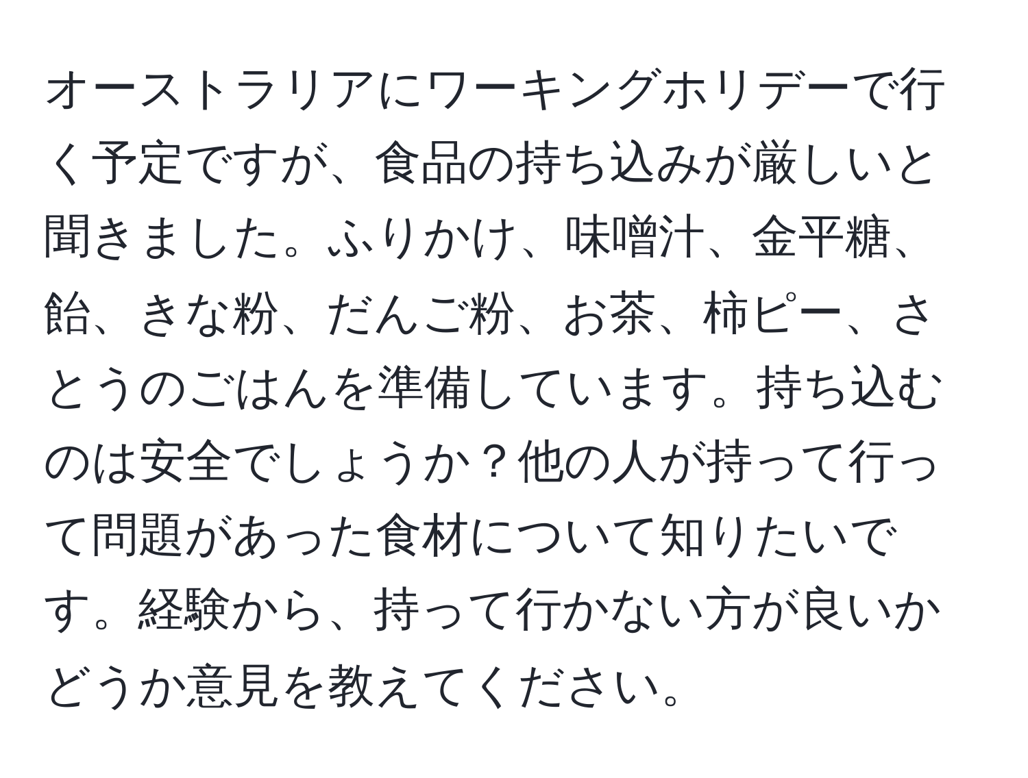 オーストラリアにワーキングホリデーで行く予定ですが、食品の持ち込みが厳しいと聞きました。ふりかけ、味噌汁、金平糖、飴、きな粉、だんご粉、お茶、柿ピー、さとうのごはんを準備しています。持ち込むのは安全でしょうか？他の人が持って行って問題があった食材について知りたいです。経験から、持って行かない方が良いかどうか意見を教えてください。