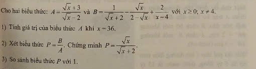 Cho hai biểu thức: A= (sqrt(x)+3)/sqrt(x)-2  và B= 1/sqrt(x)+2 - sqrt(x)/2-sqrt(x) + 2/x-4  với x≥ 0; x!= 4. 
1) Tính giá trị của biểu thức A khi x=36. 
2) Xét biểu thức P= B/A  , Chứng mình P= sqrt(x)/sqrt(x)+2 . 
3) So sánh biểu thức P với 1.