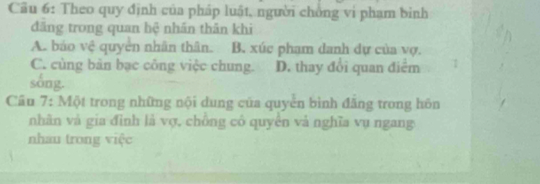 Cầu 6: Theo quy định của pháp luật, người chồng vi phạm binh
đăng trong quan hệ nhân thăn khi
A. báo vệ quyển nhân thân. B. xúc pham danh dự của vợ.
C. cùng bản bạc công việc chung. D. thay đổi quan điểm
sống.
Câu 7: Một trong những nội dung của quyển bình đẳng trong hôn
nhãn và gia đình là vợ, chông có quyên và nghĩa vụ ngang
nhau trong việc