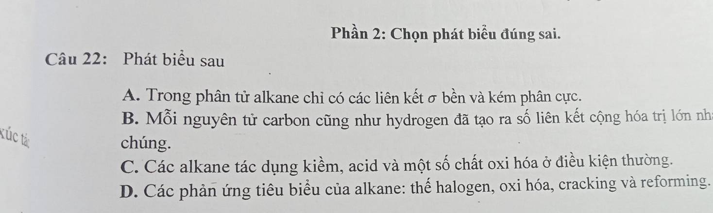 Phần 2: Chọn phát biểu đúng sai.
Câu 22: Phát biểu sau
A. Trong phân tử alkane chỉ có các liên kết σ bền và kém phân cực.
B. Mỗi nguyên tử carbon cũng như hydrogen đã tạo ra số liên kết cộng hóa trị lớn như
kúc tác
chúng.
C. Các alkane tác dụng kiềm, acid và một số chất oxi hóa ở điều kiện thường.
D. Các phản ứng tiêu biểu của alkane: thế halogen, oxi hóa, cracking và reforming.