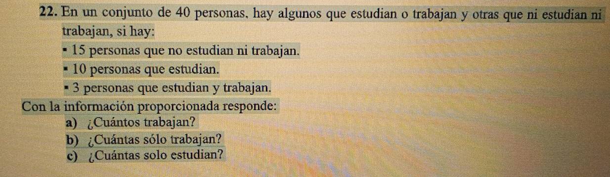 En un conjunto de 40 personas, hay algunos que estudian o trabajan y otras que ni estudian ni 
trabajan, si hay:
15 personas que no estudian ni trabajan.
10 personas que estudian.
3 personas que estudian y trabajan. 
Con la información proporcionada responde: 
a) ¿Cuántos trabajan? 
b) ¿Cuántas sólo trabajan? 
c) ¿Cuántas solo estudian?