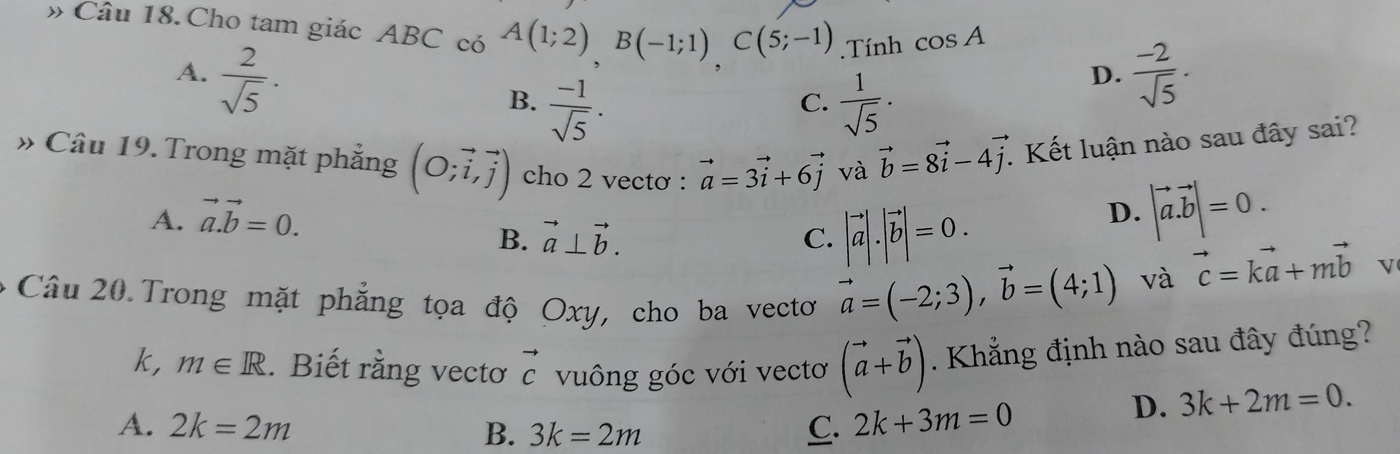 # Câu 18. Cho tam giác ABC có A(1;2)B(-1;1)C(5;-1).Tính cos A
A.  2/sqrt(5) .  (-2)/sqrt(5) .
B.  (-1)/sqrt(5) .  1/sqrt(5) ·
D.
C.
» Câu 19. Trong mặt phẳng (O;vector i,vector j) cho 2 vectơ : vector a=3vector i+6vector j và
vector b=8vector i-4vector j : Kết luận nào sau đây sai?
A. vector a.vector b=0.
B. vector a⊥ vector b. C. |vector a|.|vector b|=0.
D. |vector a.vector b|=0. 
Câu 20. Trong mặt phẳng tọa độ Oxy, cho ba vecto
vector a=(-2;3), vector b=(4;1) và vector c=kvector a+mvector b V
k, m∈ R. Biết rằng vectơ vector c vuông góc với vectơ (vector a+vector b) Khẳng định nào sau đây đúng?
A. 2k=2m B. 3k=2m C. 2k+3m=0
D. 3k+2m=0.