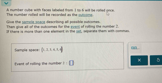 A number cube with faces labeled from 1 to 6 will be rolled once. 
The number rolled will be recorded as the outcome. 
Give the sample space describing all possible outcomes. 
Then give all of the outcomes for the event of rolling the number 2. 
If there is more than one element in the set, separate them with commas. 
Sample space:  1,2,3,4,5,6
□,□,... 
× s 
Event of rolling the number 2: □ 