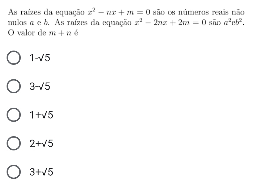 As raízes da equação x^2-nx+m=0 são os números reais não
nulos a e b. As raízes da equação x^2-2nx+2m=0 são a^2eb^2. 
O valor de m+n é
1-sqrt(5)
3-sqrt(5)
1+sqrt(5)
2+sqrt(5)
3+sqrt(5)