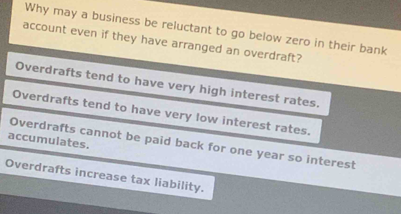 Why may a business be reluctant to go below zero in their bank
account even if they have arranged an overdraft?
Overdrafts tend to have very high interest rates.
Overdrafts tend to have very low interest rates.
accumulates.
Overdrafts cannot be paid back for one year so interest
Overdrafts increase tax liability.