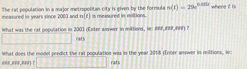 The rat population in a major metropolitan city is given by the formula n(t)=29e^(0.035t) where t is 
measured in years since 2003 and n(t) is measured in millions. 
What was the rat population in 2003 (Enter answer in millions, ie: ###,###,###) ? 
_ □  rats 
What does the model predict the rat population was in the year 2018 (Enter answer in millions, ie: 
### ,### , ###) ? □ rats