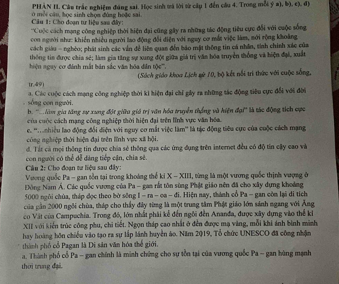 PHẢN II. Câu trắc nghiệm đúng sai. Học sinh trả lời từ câu 1 đến câu 4. Trong mỗi ý a), b), c), đ)
ở mỗi câu, học sinh chọn đủng hoặc sai.
Câu 1: Cho đoạn tư liệu sau đây:
**Cuộc cách mạng công nghiệp thời hiện đại cũng gây ra những tác động tiêu cực đối với cuộc sống
con người như: khiến nhiều người lao động đổi diện với nguy cơ mất việc làm, nới rộng khoảng
cách giàu - nghèo; phát sinh các vấn đề liên quan đến bảo mật thông tin cá nhân, tính chính xác của
thông tin được chia sẻ; làm gia tăng sự xung đột giữa giá trị văn hóa truyền thống và hiện đại, xuất
hiện nguy cơ đánh mắt bản sắc văn hóa dân tộc'.
(Sách giáo khoa Lịch sử 10, bộ kết nổi tri thức với cuộc sống,
tr.49)
á. Các cuộc cách mạng công nghiệp thời kì hiện đại chỉ gây ra những tác động tiêu cực đổi với đời
sống con người.
b. 'M làm gia tăng sự xung đột giữa giá trị văn hóa truyền thống và hiện đại” là tác động tích cực
của cuộc cách mạng công nghiệp thời hiện đại trên lĩnh vực văn hóa.
c. “Mnhiều lao động đối diện với nguy cơ mất việc làm” là tác động tiêu cực của cuộc cách mạng
công nghiệp thời hiện đại trên lĩnh vực xã hội.
d. Tất cả mọi thông tin được chia sẻ thông qua các ứng dụng trên internet đều có độ tin cậy cao và
con người có thể dễ dàng tiếp cận, chia sẻ.
Câu 2: Cho đoạn tư liệu sau đây:
Vương quốc Pa - gan tồn tại trong khoảng thế ki X - XIII, từng là một vương quốc thịnh vượng ở
Đông Nam Á. Các quốc vương của Pa - gan rất tôn sùng Phật giáo nên đã cho xây dựng khoảng
5000 ngôi chùa, tháp dọc theo bờ sông I - ra - oa - đi. Hiện nay, thành cổ Pa - gan còn lại di tích
của gần 2000 ngôi chùa, tháp cho thấy đây từng là một trung tâm Phật giáo lớn sánh ngang với Ăng
co Vát của Campuchia. Trong đó, lớn nhất phải kể đến ngôi đền Ananđa, được xây dựng vào thế ki
XII với kiến trúc công phu, chi tiết. Ngọn tháp cao nhất ở đền được mạ vàng, mỗi khi ánh bình minh
hay hoàng hôn chiếu vào tạo ra sự lấp lánh huyền ảo. Năm 2019, Tổ chức UNESCO đã công nhận
thành phố cổ Pagan là Di sản văn hóa thế giới.
a. Thành phố cổ Pa - gan chính là minh chứng cho sự tồn tại của vương quốc Pa - gan hùng mạnh
thời trung đại.