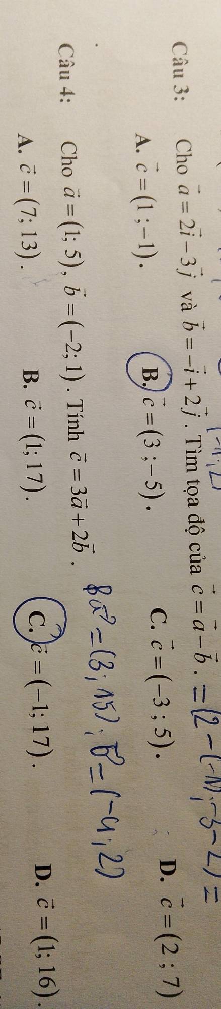 Cho vector a=2vector i-3vector j và vector b=-vector i+2vector j. Tìm tọa độ của vector c=vector a-vector b.
A. vector c=(1;-1).
B, vector c=(3;-5).
C. vector c=(-3;5).
D. vector c=(2;7)
Câu 4: : Cho vector a=(1;5), vector b=(-2;1). Tính vector c=3vector a+2vector b
D.
A. vector c=(7;13). B. vector c=(1;17). C. vector c=(-1;17). vector c=(1;16).