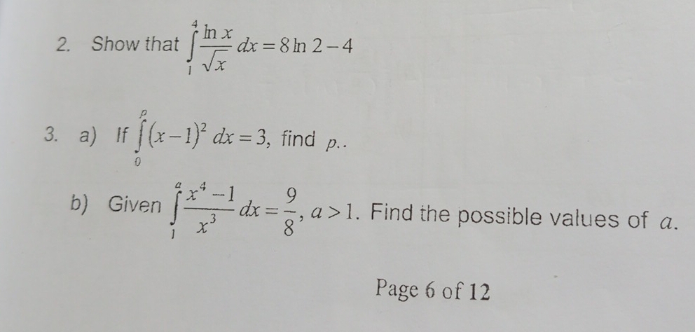 Show that ∈tlimits _1^(4frac ln x)sqrt(x)dx=8ln 2-4
3. a) If ∈tlimits _0^(p(x-1)^2)dx=3 , find p..
b) Given ∈tlimits _1^(afrac x^4)-1x^3dx= 9/8 , a>1. Find the possible values of a.
Page 6 of 12