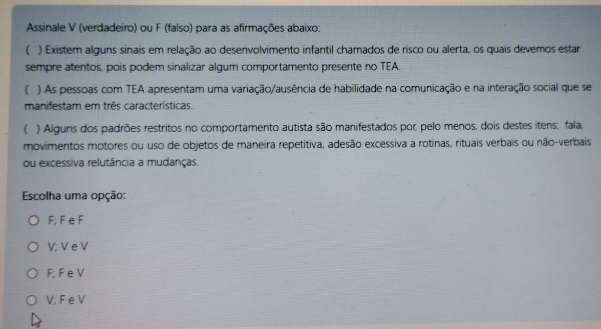 Assinale V (verdadeiro) ou F (falso) para as afirmações abaixo:
( ) Existem alguns sinais em relação ao desenvolvimento infantil chamados de risco ou alerta, os quais devemos estar
sempre atentos, pois podem sinalizar algum comportamento presente no TEA.
( ) As pessoas com TEA apresentam uma variação/ausência de habilidade na comunicação e na interação social que se
manifestam em três características.
( ) Alguns dos padrões restritos no comportamento autista são manifestados por, pelo menos, dois destes itens: fala,
movimentos motores ou uso de objetos de maneira repetitiva, adesão excessiva a rotinas, rituais verbais ou não-verbais
ou excessiva relutância a mudanças.
Escolha uma opção:
F; F e F
V; V e V
F; F e V
V; F e V