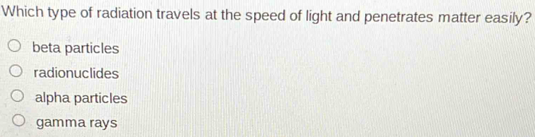 Which type of radiation travels at the speed of light and penetrates matter easily?
beta particles
radionuclides
alpha particles
gamma rays