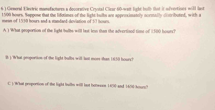 6 ) General Electric manufactures a decorative Crystal Clear 60-watt light bulb that it advertises will last
1500 hours. Suppose that the lifetimes of the light bulbs are approximately normally distributed, with a 
mean of 1550 hours and a standard deviation of 57 hours. 
A ) What proportion of the light bulbs will last less than the advertised time of 1500 hours? 
B ) What proportion of the light bulbs will last more than 1650 hours? 
C ) What proportion of the light bulbs will last between 1450 and 1650 hours?