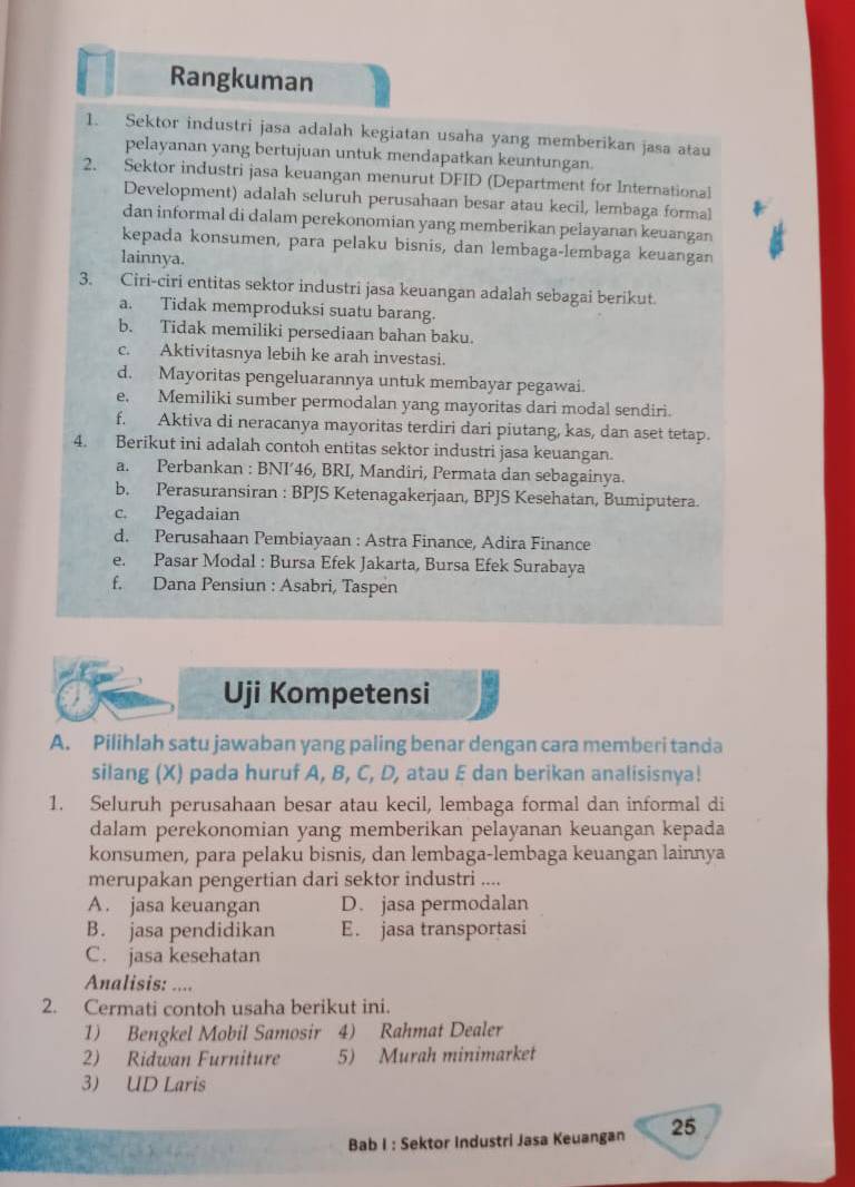 Rangkuman
1. Sektor industri jasa adalah kegiatan usaha yang memberikan jasa atau
pelayanan yang bertujuan untuk mendapatkan keuntungan.
2. Sektor industri jasa keuangan menurut DFID (Department for International
Development) adalah seluruh perusahaan besar atau kecil, lembaga formal
dan informal di dalam perekonomian yang memberikan pelayanan keuangan
kepada konsumen, para pelaku bisnis, dan lembaga-lembaga keuangan
lainnya.
3. Ciri-ciri entitas sektor industri jasa keuangan adalah sebagai berikut.
a. Tidak memproduksi suatu barang.
b. Tidak memiliki persediaan bahan baku.
c. Aktivitasnya lebih ke arah investasi.
d. Mayoritas pengeluarannya untuk membayar pegawai.
e. Memiliki sumber permodalan yang mayoritas dari modal sendiri.
f. Aktiva di neracanya mayoritas terdiri dari piutang, kas, dan aset tetap.
4. Berikut ini adalah contoh entitas sektor industri jasa keuangan.
a. Perbankan : BNI’46, BRI, Mandiri, Permata dan sebagainya.
b, Perasuransiran : BPJS Ketenagakerjaan, BPJS Kesehatan, Bumiputera.
c. Pegadaian
d. Perusahaan Pembiayaan : Astra Finance, Adira Finance
e. Pasar Modal : Bursa Efek Jakarta, Bursa Efek Surabaya
f. Dana Pensiun : Asabri, Taspen
Uji Kompetensi
A. Pilihlah satu jawaban yang paling benar dengan cara memberi tanda
silang (X) pada huruf A, B, C, D, atau E dan berikan analisisnya!
1. Seluruh perusahaan besar atau kecil, lembaga formal dan informal di
dalam perekonomian yang memberikan pelayanan keuangan kepada
konsumen, para pelaku bisnis, dan lembaga-lembaga keuangan lainnya
merupakan pengertian dari sektor industri ....
A. jasa keuangan D. jasa permodalan
B. jasa pendidikan E. jasa transportasi
C. jasa kesehatan
Analisis: ....
2. Cermati contoh usaha berikut ini.
1) Bengkel Mobil Samosir 4) Rahmat Dealer
2) Ridwan Furniture 5) Murah minimarket
3) UD Laris
Bab I : Sektor Industri Jasa Keuangan 25