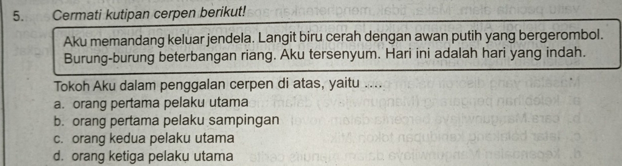 Cermati kutipan cerpen berikut!
Aku memandang keluar jendela. Langit biru cerah dengan awan putih yang bergerombol.
Burung-burung beterbangan riang. Aku tersenyum. Hari ini adalah hari yang indah.
Tokoh Aku dalam penggalan cerpen di atas, yaitu ....
a. orang pertama pelaku utama
b. orang pertama pelaku sampingan
c. orang kedua pelaku utama
d. orang ketiga pelaku utama