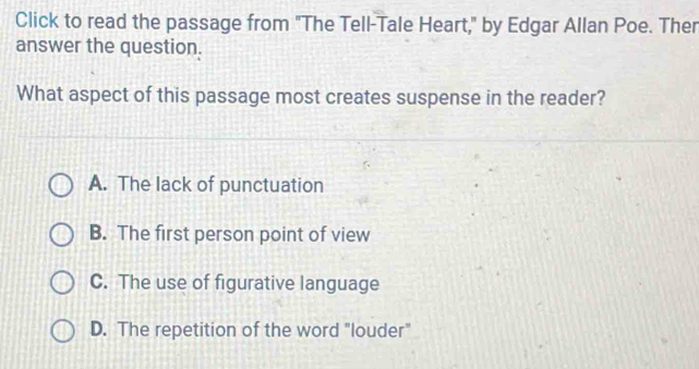 Click to read the passage from "The Tell-Tale Heart," by Edgar Allan Poe. Ther
answer the question.
What aspect of this passage most creates suspense in the reader?
A. The lack of punctuation
B. The first person point of view
C. The use of figurative language
D. The repetition of the word "louder"