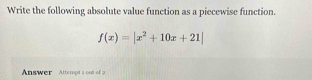 Write the following absolute value function as a piecewise function.
f(x)=|x^2+10x+21|
Answer Attempt 1 out of 2