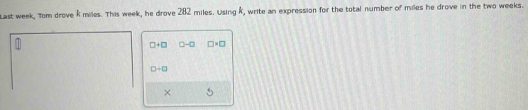 Last week, Tom drove k miles. This week, he drove 282 miles. Using k, write an expression for the total number of miles he drove in the two weeks.
□ +□ □ -□ □ * □
□ / □
× 5