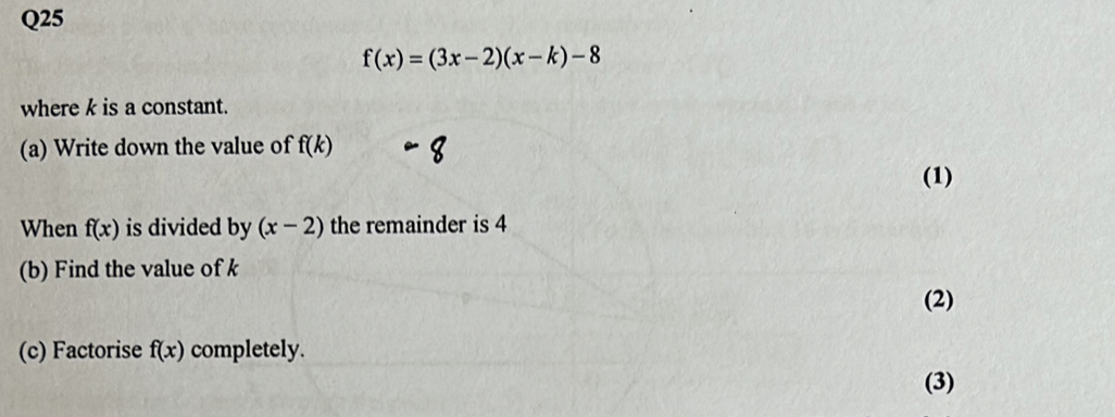 f(x)=(3x-2)(x-k)-8
where k is a constant. 
(a) Write down the value of f(k)
(1) 
When f(x) is divided by (x-2) the remainder is 4
(b) Find the value of k
(2) 
(c) Factorise f(x) completely. 
(3)