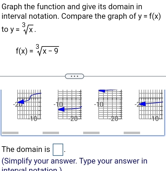 Graph the function and give its domain in 
interval notation. Compare the graph of y=f(x)
to y=sqrt[3](x).
f(x)=sqrt[3](x-9)
The domain is □. 
(Simplify your answer. Type your answer in 
interval notation )