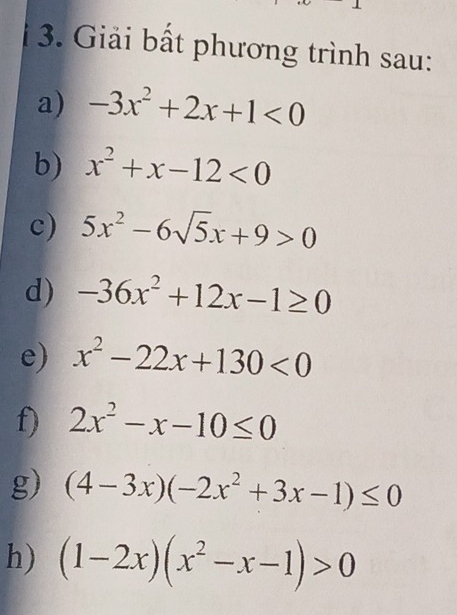 Giải bất phương trình sau: 
a) -3x^2+2x+1<0</tex> 
b) x^2+x-12<0</tex> 
c) 5x^2-6sqrt(5)x+9>0
d) -36x^2+12x-1≥ 0
e) x^2-22x+130<0</tex> 
f) 2x^2-x-10≤ 0
g) (4-3x)(-2x^2+3x-1)≤ 0
h) (1-2x)(x^2-x-1)>0