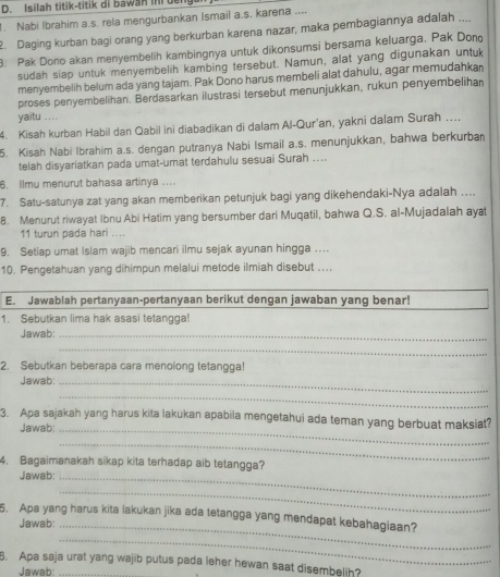 Isilah titik-titik di bawan mr u
. Nabi Ibrahim a.s. rela mengurbankan Ismail a.s. karena ....
2. Daging kurban bagi orang yang berkurban karena nazar, maka pembagiannya adalah ....
B. Pak Dono akan menyembelih kambingnya untuk dikonsumsi bersama keluarga. Pak Dono
sudah siap untuk menyembelih kambing tersebut. Namun, alat yang digunakan untuk
menyembelih belum ada yang tajam. Pak Dono harus membeli alat dahulu, agar memudahkan
proses penyembelihan. Berdasarkan ilustrasi tersebut menunjukkan, rukun penyembelihan
yaitu ....
4. Kisah kurban Habil dan Qabil ini diabadikan di dalam Al-Qur'an, yakni dalam Surah ..
5. Kisah Nabi Ibrahim a.s. dengan putranya Nabi Ismail a.s. menunjukkan, bahwa berkurban
telah disyariatkan pada umat-umat terdahulu sesuai Surah ....
6. Ilmu menurut bahasa artinya ....
7. Satu-satunya zat yang akan memberikan petunjuk bagi yang dikehendaki-Nya adalah ....
8. Menurut riwayat Ibnu Abi Hatim yang bersumber dari Muqatil, bahwa Q.S. al-Mujadalah ayat
11 turun pada hari ....
9. Setiap umat Islam wajib mencari ilmu sejak ayunan hingga …
10. Pengetahuan yang dihimpun melalui metode ilmiah disebut ....
E. Jawablah pertanyaan-pertanyaan berikut dengan jawaban yang benar!
1. Sebutkan lima hak asasi tetangga!
Jawab:_
_
2. Sebutkan beberapa cara menolong tetangga!
Jawab:_
_
3. Apa sajakah yang harus kita lakukan apabila mengetahui ada teman yang berbuat maksiat?
Jawab:_
_
4. Bagaimanakah sikap kita terhadap aib tetangga?
Jawab:_
_
5. Apa yang harus kita lakukan jika ada tetangga yang mendapat kebahagiaan?
Jawab:_
_
5. Apa saja urat yang wajib putus pada leher hewan saat disembelih?
Jawab: