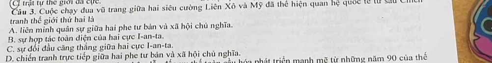 C trật tự thể giới đã cực.
Cầu 3. Cuộc chạy dua vũ trang giữa hai siêu cường Liên Xô và Mỹ đã thể hiện quan hệ quốc tế từ sau Ci
tranh thế giới thứ hai là
A. liên minh quân sự giữa hai phe tư bản và xã hội chủ nghĩa.
B. sự hợp tác toàn diện của hai cực I-an-ta.
C. sự đối đầu căng thắng giữa hai cực I-an-ta.
D. chiến tranh trực tiếp giữa hai phe tư bản và xã hội chủ nghĩa.
hầu hóa nhát triển manh mẽ từ những năm 90 của thế