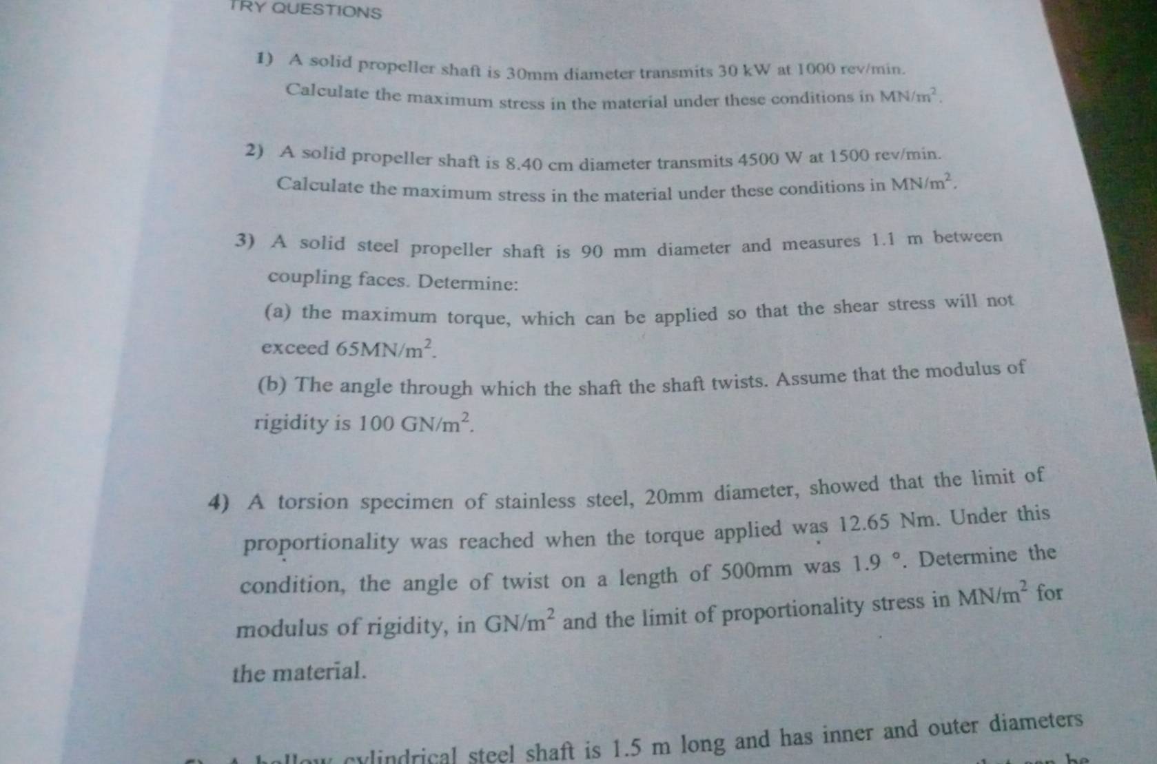 TRY QUESTIONS 
1) A solid propeller shaft is 30mm diameter transmits 30 kW at 1000 rev/min. 
Calculate the maximum stress in the material under these conditions in MN/m^2. 
2) A solid propeller shaft is 8.40 cm diameter transmits 4500 W at 1500 rev/min. 
Calculate the maximum stress in the material under these conditions in MN/m^2. 
3) A solid steel propeller shaft is 90 mm diameter and measures 1.1 m between 
coupling faces. Determine: 
(a) the maximum torque, which can be applied so that the shear stress will not 
exceed 65MN/m^2. 
(b) The angle through which the shaft the shaft twists. Assume that the modulus of 
rigidity is 100GN/m^2. 
4) A torsion specimen of stainless steel, 20mm diameter, showed that the limit of 
proportionality was reached when the torque applied was 12.65 Nm. Under this 
condition, the angle of twist on a length of 500mm was 1.9°. Determine the 
modulus of rigidity, in GN/m^2 and the limit of proportionality stress in MN/m^2 for 
the material. 
cu l drical steel shaft is 1.5 m long and has inner and outer diameters